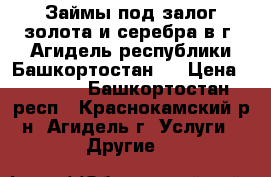 Займы под залог золота и серебра в г. Агидель республики Башкортостан.  › Цена ­ 1 600 - Башкортостан респ., Краснокамский р-н, Агидель г. Услуги » Другие   